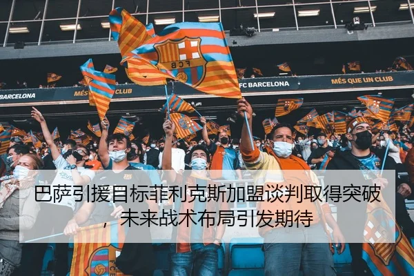 巴萨引援目标菲利克斯加盟谈判取得突破，未来战术布局引发期待