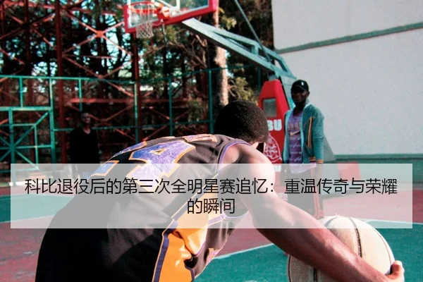 科比退役后的第三次全明星赛追忆：重温传奇与荣耀的瞬间